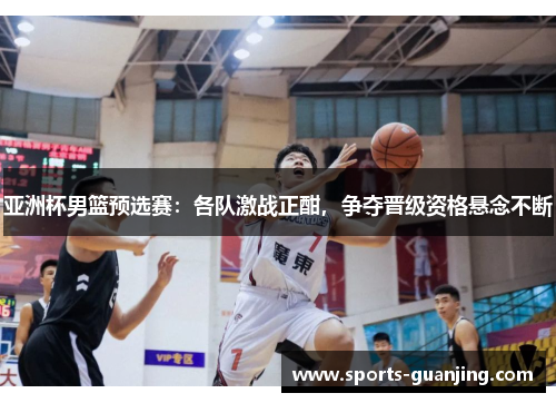 亚洲杯男篮预选赛：各队激战正酣，争夺晋级资格悬念不断