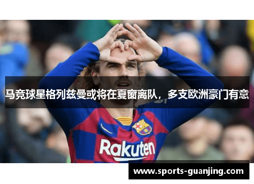 马竞球星格列兹曼或将在夏窗离队，多支欧洲豪门有意